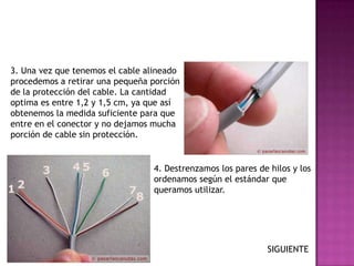 3. Una vez que tenemos el cable alineado
procedemos a retirar una pequeña porción
de la protección del cable. La cantidad
optima es entre 1,2 y 1,5 cm, ya que así
obtenemos la medida suficiente para que
entre en el conector y no dejamos mucha
porción de cable sin protección.


                                 4. Destrenzamos los pares de hilos y los
                                 ordenamos según el estándar que
                                 queramos utilizar.




                                                             SIGUIENTE
 