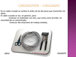 En un cable cruzado se cambia el orden de los dos pares que transmiten los
datos.
El cable cruzado se usa, en general, para:
         -Conectar un ordenador con otro, que actúa como servidor, sin
necesidad de un concentrador.
          -Conectar dos estaciones de trabajo aisladas,




    MENU                                                         SIGUIENTE
 
