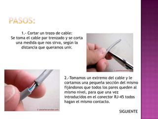 1.- Cortar un trozo de cable:
Se toma el cable par trenzado y se corta
   una medida que nos sirva, según la
      distancia que queramos unir.




                             2.-Tomamos un extremo del cable y le
                             cortamos una pequeña sección del mismo
                             fijándonos que todos los pares queden al
                             mismo nivel, para que una vez
                             introducidos en el conector RJ-45 todos
                             hagan el mismo contacto.

                                                          SIGUIENTE
 