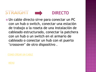DIRECTO
 Un cable directo sirve para conectar un PC
 con un hub o switch, conectar una estación
 de trabajo a la roseta de una instalación de
 cableado estructurado, conectar la patchera
 con un hub o un switch en el armario de
 cableado o conectar un hub con el puerto
 "crossover" de otro dispositivo .

 COMO CREAR UN CABLE


 MENU
 