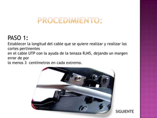 PASO 1:
Establecer la longitud del cable que se quiere realizar y realizar los
cortes pertinentes
en el cable UTP con la ayuda de la tenaza RJ45, dejando un margen
error de por
lo menos 3 centímetros en cada extremo.




                                                               SIGUIENTE
 