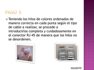  Teniendo los hilos de colores ordenados de
 manera correcta en cada punta según el tipo
 de cable a realizar, se procede a
 introducirlos completa y cuidadosamente en
 el conector RJ-45 de manera que los hilos no
 se desordenen.




                                         SIGUIENTE
 