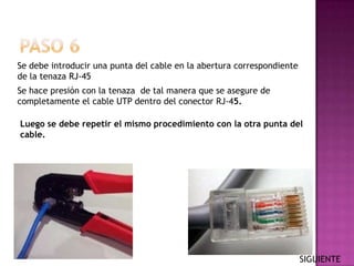Se debe introducir una punta del cable en la abertura correspondiente
de la tenaza RJ-45
Se hace presión con la tenaza de tal manera que se asegure de
completamente el cable UTP dentro del conector RJ-45.

Luego se debe repetir el mismo procedimiento con la otra punta del
cable.




                                                                        SIGUIENTE
 