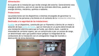 Alimentación: 
Es la parte de la instalación que recibe energía del exterior. Generalmente esta 
energía es eléctrica, pero en el caso de las centrales eléctricas, puede ser 
energía térmica, mecánica, química o radiante. 
Protecciones: 
Las protecciones son los dispositivos o sistemas encargados de garantizar la 
seguridad de las personas y los bienes en el contexto de la instalación eléctrica. 
Destinadas a la seguridad de las instalaciones: 
Fusible: es un dispositivo, constituido por un filamento o lámina de un metal o 
aleación de bajo punto de fusión, que se intercala en un punto determinado de 
una instalación eléctrica para que se funda, por efecto Joule, cuando la 
intensidad de corriente supere, por un cortocircuito o por un exceso de carga, 
un determinado valor que pudiera hacer peligrar la integridad de los 
conductores de la instalación con el consiguiente riesgo de incendio o 
destrucción de otros elementos. 
 
