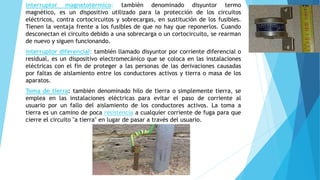 interruptor magnetotérmico: también denominado disyuntor termo 
magnético, es un dispositivo utilizado para la protección de los circuitos 
eléctricos, contra cortocircuitos y sobrecargas, en sustitución de los fusibles. 
Tienen la ventaja frente a los fusibles de que no hay que reponerlos. Cuando 
desconectan el circuito debido a una sobrecarga o un cortocircuito, se rearman 
de nuevo y siguen funcionando. 
interruptor diferencial: también llamado disyuntor por corriente diferencial o 
residual, es un dispositivo electromecánico que se coloca en las instalaciones 
eléctricas con el fin de proteger a las personas de las derivaciones causadas 
por faltas de aislamiento entre los conductores activos y tierra o masa de los 
aparatos. 
Toma de tierra: también denominado hilo de tierra o simplemente tierra, se 
emplea en las instalaciones eléctricas para evitar el paso de corriente al 
usuario por un fallo del aislamiento de los conductores activos. La toma a 
tierra es un camino de poca resistencia a cualquier corriente de fuga para que 
cierre el circuito "a tierra" en lugar de pasar a través del usuario. 
 