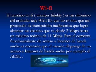 Wi-fi El termino wi-fi ( wirelees fidelity ) es un sinónimo del estándar ieee 802.11b, que no es mas que un protocolo de transmisión inalámbrica que logra alcanzar un abanico que va desde 2 Mbps hasta un máximo teórico de 11 Mbps. Para el correcto funcionamiento de acceso a Internet de banda ancha es necesario que el usuario disponga de un acceso a Internet de banda ancha por ejemplo el ADSL . 