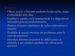 Ventajas : Ofrece acceso a Internet mediante banda ancha , luego a velocidades muy altas Facilidad y rapidez en la instalación de los dispositivos necesarios para su funcionamiento. Permite el acceso simultaneo de varios ordenadores a Internet  Posibilita al usuario moverse sin problemas entre la zona de cobertura Introduce Internet en puntos de difícil acceso al cableado y que podrían quedarse sin utilizar estos servicios  