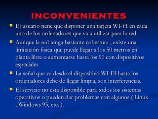 inconvenientes El usuario tiene que disponer una tarjeta WI-FI en cada uno de los ordenadores que va a utilizar para la red Aunque la red tenga bastante cobertura , existe una limitación física que puede llegar a los 50 metros en planta libre o aumentarse hasta los 90 con dispositivos especiales La señal que va desde el dispositivo WI-FI hasta los ordenadores debe de llegar limpia, son interferencias. El servicio no esta disponible para todos los sistemas operativos o pueden dar problemas con algunos ( Linux , Windows 95, etc. ). 