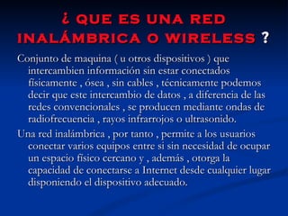 ¿ que es una red inalámbrica o wireless  ?   Conjunto de maquina ( u otros dispositivos ) que intercambien información sin estar conectados físicamente , ósea , sin cables , técnicamente podemos decir que este intercambio de datos , a diferencia de las redes convencionales , se producen mediante ondas de radiofrecuencia , rayos infrarrojos o ultrasonido. Una red inalámbrica , por tanto , permite a los usuarios conectar varios equipos entre si sin necesidad de ocupar un espacio físico cercano y , además , otorga la capacidad de conectarse a Internet desde cualquier lugar disponiendo el dispositivo adecuado.  