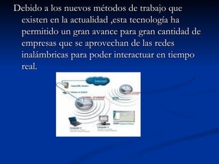 Debido a los nuevos métodos de trabajo que existen en la actualidad ,esta tecnología ha permitido un gran avance para gran cantidad de empresas que se aprovechan de las redes inalámbricas para poder interactuar en tiempo real.  