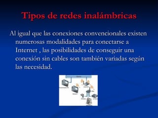 Tipos de redes inalámbricas Al igual que las conexiones convencionales existen numerosas modalidades para conectarse a Internet , las posibilidades de conseguir una conexión sin cables son también variadas según las necesidad. 