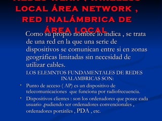 Redes wlan ( wireless local área network , red inalámbrica de área local   Como su propio nombre lo indica , se trata de una red en la que una serie de dispositivos se comunican entre si en zonas geográficas limitadas sin necesidad de utilizar cables. LOS ELEMNTOS FUNDAMENTALES DE REDES INALAMBRICAS SON: Punto de acceso ( AP) es un dispositivo de telecomunicaciones  que funciona por radiofrecuencia. Dispositivos clientes : son los ordenadores que posee cada usuario ,pudiendo ser ordenadores convencionales , ordenadores portátiles ,  PDA  , etc. 