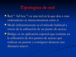 Tipologias de red   Red “ Ad hoc ”: es una red en la que dos o mas ordenadores se intercomunican entre si  Modo infraestructura: es el método habitual a través de la utilización de un punto de acceso  Bridge: es un aplicación especial que consiste en la utilización de dos puntos de acceso que realizan un puente y consiguen alcanzar una distancia mayor .  
