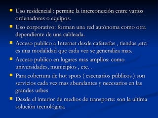 Uso residencial : permite la interconexión entre varios ordenadores o equipos. Uso corporativo: forman una red autónoma como otra dependiente de una cableada. Acceso publico a Internet desde cafeterías , tiendas ,etc: es una modalidad que cada vez se generaliza mas. Acceso publico en lugares mas amplios: como universidades, municipios , etc. . Para cobertura de hot spots ( escenarios públicos ) son servicios cada vez mas abundantes y necesarios en las grandes urbes Desde el interior de medios de transporte: son la ultima solución tecnológica. 
