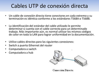 Cables UTP de conexión directa
• Un cable de conexión directa tiene conectores en cada extremo y su
  terminación es idéntica conforme a los estándares T568A o T568B.

• La identificación del estándar del cable utilizado le permite
  determinar si cuenta con el cable correcto para un determinado
  trabajo. Más importante aún, es normal utilizar los mismos códigos
  de color en toda la LAN para lograr uniformidad en la documentación.

•   Utilice cables directos para las siguientes conexiones:
•   Switch a puerto Ethernet del router
•   Computadora a switch
•   Computadora a hub
 