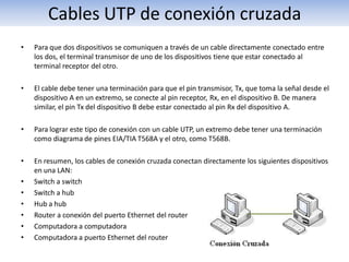 Cables UTP de conexión cruzada
•   Para que dos dispositivos se comuniquen a través de un cable directamente conectado entre
    los dos, el terminal transmisor de uno de los dispositivos tiene que estar conectado al
    terminal receptor del otro.

•   El cable debe tener una terminación para que el pin transmisor, Tx, que toma la señal desde el
    dispositivo A en un extremo, se conecte al pin receptor, Rx, en el dispositivo B. De manera
    similar, el pin Tx del dispositivo B debe estar conectado al pin Rx del dispositivo A.

•   Para lograr este tipo de conexión con un cable UTP, un extremo debe tener una terminación
    como diagrama de pines EIA/TIA T568A y el otro, como T568B.

•   En resumen, los cables de conexión cruzada conectan directamente los siguientes dispositivos
    en una LAN:
•   Switch a switch
•   Switch a hub
•   Hub a hub
•   Router a conexión del puerto Ethernet del router
•   Computadora a computadora
•   Computadora a puerto Ethernet del router
 
