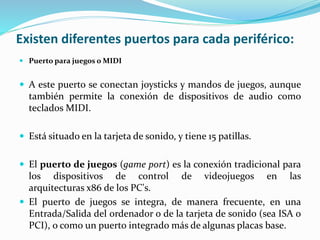 Existen diferentes puertos para cada periférico:
 Puerto para juegos o MIDI
 A este puerto se conectan joysticks y mandos de juegos, aunque
también permite la conexión de dispositivos de audio como
teclados MIDI.
 Está situado en la tarjeta de sonido, y tiene 15 patillas.
 El puerto de juegos (game port) es la conexión tradicional para
los dispositivos de control de videojuegos en las
arquitecturas x86 de los PC's.
 El puerto de juegos se integra, de manera frecuente, en una
Entrada/Salida del ordenador o de la tarjeta de sonido (sea ISA o
PCI), o como un puerto integrado más de algunas placas base.
 