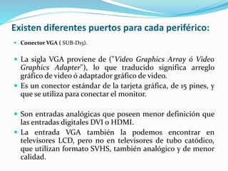 Existen diferentes puertos para cada periférico:
 Conector VGA ( SUB-D15).
 La sigla VGA proviene de ("Video Graphics Array ó Video
Graphics Adapter"), lo que traducido significa arreglo
gráfico de video ó adaptador gráfico de video.
 Es un conector estándar de la tarjeta gráfica, de 15 pines, y
que se utiliza para conectar el monitor.
 Son entradas analógicas que poseen menor definición que
las entradas digitales DVI o HDMI.
 La entrada VGA también la podemos encontrar en
televisores LCD, pero no en televisores de tubo catódico,
que utilizan formato SVHS, también analógico y de menor
calidad.
 