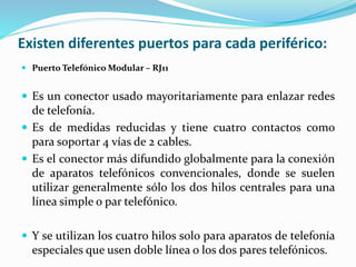 Existen diferentes puertos para cada periférico:
 Puerto Telefónico Modular – RJ11
 Es un conector usado mayoritariamente para enlazar redes
de telefonía.
 Es de medidas reducidas y tiene cuatro contactos como
para soportar 4 vías de 2 cables.
 Es el conector más difundido globalmente para la conexión
de aparatos telefónicos convencionales, donde se suelen
utilizar generalmente sólo los dos hilos centrales para una
línea simple o par telefónico.
 Y se utilizan los cuatro hilos solo para aparatos de telefonía
especiales que usen doble línea o los dos pares telefónicos.
 