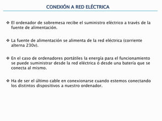 CONEXIÓN A RED ELÉCTRICA
 El ordenador de sobremesa recibe el suministro eléctrico a través de la
fuente de alimentación.
 La fuente de alimentación se alimenta de la red eléctrica (corriente
alterna 230v).
 En el caso de ordenadores portátiles la energía para el funcionamiento
se puede suministrar desde la red eléctrica ó desde una batería que se
conecta al mismo.
 Ha de ser el último cable en conexionarse cuando estemos conectando
los distintos dispositivos a nuestro ordenador.
 