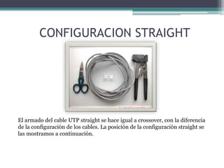CONFIGURACION STRAIGHT
El armado del cable UTP straight se hace igual a crossover, con la diferencia
de la configuración de los cables. La posición de la configuración straight se
las mostramos a continuación.
 