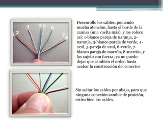 Desenrollo los cables, poniendo
mucha atención, hasta el borde de la
camisa (una vuelta más), y los coloco
así: 1-blanco pareja de naranja, 2-
naranja, 3-blanco pareja de verde, 4-
azul, 5-pareja de azul, 6-verde, 7-
blanco pareja de marrón, 8-marrón, y
los sujeto con fuerza; ya no puedo
dejar que cambien el orden hasta
acabar la construcción del conector
Sin soltar los cables por abajo, para que
ninguna conexión cambie de posición,
estiro bien los cables.
 