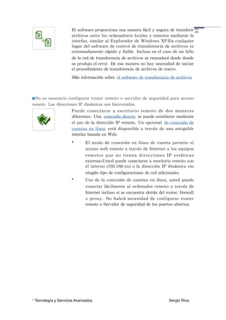 El	
 software	
 proporciona	
 una	
 manera	
 fácil	
 y	
 segura	
 de	
 transferir	
 




                                                                                                                                    11
                         archivos	
 entre	
 los	
 ordenadores	
 locales	
 y	
 remotos	
 mediante	
 la	
 
                         interfaz,	
 similar	
 al	
 Explorador	
  de	
 Windows	
 XP.En	
 cualquier	
 
                         lugar	
 del	
 software	
 de	
 control	
 de	
 transferencia	
 de	
 archivos	
 es	
 
                         extremadamente	
 rápido	
 y	
 fiable. Incluso	
 en	
 el	
 caso	
 de	
 un	
 fallo	
 
                         de	
 la	
 red	
 de	
 transferencia	
 de	
 archivos	
 se	
 reanudará	
 desde	
 donde	
 
                         se	
 produjo	
 el	
 error. De	
 esa	
 manera	
 no	
 hay	
 necesidad	
 de	
 iniciar	
 
                         el	
 procedimiento	
 de	
 transferencia	
 de	
 archivos	
 de	
 nuevo.
                         Más	
 información	
 sobre el	
 software	
 de	
 transferencia	
 de	
 archivos



  No	
 es	
 necesario	
 configurar	
 router	
  remoto	
 o	
 servidor	
  de	
 seguridad	
  para	
 acceso	
 
remoto. Las	
 direcciones	
 IP	
 dinámicas	
 son	
 bienvenidos.
                         Puede	
  conectarse	
  a	
  escritorio	
  remoto	
  de	
  dos	
  maneras	
 
                         diferentes. Una conexión	
 directa se	
 puede	
 establecer	
 mediante	
 
                         el	
 uso	
 de	
 la	
 dirección	
 IP	
 remota. Un	
 opcional de	
 conexión	
 de	
 
                         cuentas	
  en	
  línea está	
  disponible	
 a	
 través	
 de	
 una	
 amigable	
 
                         interfaz	
 basada	
 en	
 Web.
                         •        El	
  modo	
 de	
  conexión	
  en	
  línea	
  de	
  cuenta	
  permite	
 el	
 
                                  acceso	
 web	
 remoto	
 a	
 través	
 de	
 Internet	
 a	
 los	
 equipos	
 
                                  r e m o t o s	
  q u e	
  n o	
  t i e n e n	
  d i r e c c i o n e s	
  I P	
  e s t á t i c a s	
 
                                  externas.Usted	
 puede	
 conectarse	
 a	
 escritorio	
 remoto	
 con	
 
                                  el	
  interno	
 (192.168.xx)	
  o	
 la	
 dirección	
 IP	
 dinámica	
 sin	
 
                                  ningún	
 tipo	
 de	
 configuraciones	
 de	
 red	
 adicionales.
                         •        Uso	
 de	
 la	
 conexión	
  de	
 cuentas	
 en	
 línea,	
 usted	
 puede	
 
                                  conectar	
  fácilmente	
  al	
  ordenador	
  remoto	
 a	
 través	
 de	
 
                                  Internet	
 incluso	
 si	
 se	
 encuentra	
 detrás	
 del	
 router,	
 firewall	
 
                                  o	
  proxy. No	
  habrá	
  necesidad	
  de	
  configurar	
  router	
 
                                  remoto	
 o	
 Servidor	
 de	
 seguridad	
 de	
 los	
 puertos	
 abiertos.




1   Tecnología y Servicios Avanzados.!         !            !           !            !           !            Sergio Ríos.
 