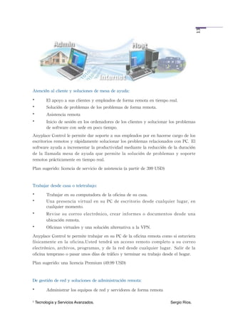  




                                                                                                                  13
Atención	
 al	
 cliente	
 y	
 soluciones	
 de	
 mesa	
 de	
 ayuda:
•         El	
 apoyo	
 a	
 sus	
 clientes	
 y	
 empleados	
 de	
 forma	
 remota	
 en	
 tiempo	
 real.
•         Solución	
 de	
 problemas	
 de	
 los	
 problemas	
 de	
 forma	
 remota.
•         Asistencia	
 remota
•         Inicio	
 de	
 sesión	
 en	
 los	
 ordenadores	
 de	
 los	
 clientes	
 y	
 solucionar	
 los	
 problemas	
 
          de	
 software	
 con	
 sede	
 en	
 poco	
 tiempo.
Anyplace	
 Control	
 le	
 permite	
 dar	
 soporte	
 a	
 sus	
 empleados	
 por	
 en	
 hacerse	
 cargo	
 de	
 los	
 
escritorios	
 remotos	
 y	
 rápidamente	
 solucionar	
 los	
 problemas	
 relacionados	
 con	
 PC. El	
 
software	
 ayuda	
 a 	
 incrementar	
 la	
 productividad	
 mediante	
 la	
 reducción	
 de	
 la	
 duración	
 
de	
 la	
 llamada	
 mesa	
 de	
  ayuda	
 que	
  permite	
 la	
 solución	
  de	
  problemas	
  y	
 soporte	
 
remotos	
 prácticamente	
 en	
 tiempo	
 real.
Plan	
 sugerido:	
 licencia	
 de	
 servicio	
 de	
 asistencia	
 (a	
 partir	
 de	
 399	
 USD)


Trabajar	
 desde	
 casa	
 o	
 teletrabajo:
•         Trabajar	
 en	
 su	
 computadora	
 de	
 la	
 oficina	
 de	
 su	
 casa.
•         Una	
 presencia	
  virtual	
  en	
  su	
  PC	
  de	
  escritorio	
  desde	
  cualquier	
  lugar,	
 en	
 
          cualquier	
 momento.
•         Revise	
 su	
  correo	
 electrónico,	
 crear	
  informes	
 o	
 documentos	
  desde	
  una	
 
          ubicación	
 remota.
•         Oficinas	
 virtuales	
 y	
 una	
 solución	
 alternativa	
 a	
 la	
 VPN.
Anyplace	
 Control	
 te	
 permite	
 trabajar	
 en	
 su	
 PC	
 de	
 la	
 oficina	
 remota	
 como	
 si	
 estuviera	
 
físicamente	
 en	
 la	
 oficina.Usted	
  tendrá	
  un	
 acceso	
 remoto	
  completo	
 a	
 su	
 correo	
 
electrónico,	
 archivos,	
 programas,	
 y	
  de	
 la	
 red	
  desde	
 cualquier	
  lugar. Salir	
 de	
 la	
 
oficina	
 temprano	
 o	
 pasar	
 unos	
 días	
 de	
 tráfico	
 y	
 terminar	
 su	
 trabajo	
 desde	
 el	
 hogar.
Plan	
 sugerido:	
 una	
 licencia	
 Premium	
 (49.99	
 USD)


De	
 gestión	
 de	
 red	
 y	
 soluciones	
 de	
 administración	
 remota:
•         Administrar	
 los	
 equipos	
 de	
 red	
 y	
 servidores	
 de	
 forma	
 remota

1   Tecnología y Servicios Avanzados.!          !         !         !        !         !        Sergio Ríos.
 