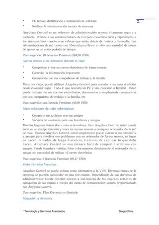 •         PC	
 remoto	
 distribución	
 e	
 instalación	
 de	
 software




                                                                                                                     14
•         Realizar	
 la	
 administración	
 remota	
 de	
 sistemas
Anyplace	
 Control	
 es	
 un	
 software	
 de	
 administración	
 remota	
 altamente	
 segura	
 y	
 
confiable. Permite	
 a	
 los	
 administradores	
 de	
 red	
 para	
 conectarse	
 fácil	
 y	
 rápidamente	
 a	
 
los	
 sistemas	
 host	
 remoto	
 o 	
 servidores	
 que	
 están	
 detrás	
 de	
 routers	
 y	
 firewalls. Los	
 
administradores	
 de	
 red	
 tienen	
 una	
 libertad	
 para	
 llevar	
 a	
 cabo	
 una	
 variedad	
 de	
 tareas	
 
de	
 apoyo	
 en	
 un	
 corto	
 período	
 de	
 tiempo.
Plan	
 sugerido:	
 10	
 licencias	
 Premium	
 (184,90	
 USD)
Acceso	
 remoto	
 a	
 su	
 ordenador	
 durante	
 el	
 viaje:
•         Comprobar	
 y	
 leer	
 su	
 correo	
 electrónico	
 de	
 forma	
 remota
•         Controlar	
 la	
 información	
 importante
•         Comunícate	
 con	
 tus	
 compañeros	
 de	
 trabajo	
 y	
 la	
 familia
Mientras	
 viaja,	
 puede	
 utilizar	
  Anyplace	
 Control	
 para	
 acceder	
 a	
 su	
  casa	
 u	
  oficina	
 
desde	
 cualquier	
 lugar. Todo	
 lo	
 que	
 necesita	
 un	
 PC	
 y	
 una	
 conexión	
 a	
 Internet. Usted	
 
puede	
 trabajar	
 en	
 sus	
 correos	
 electrónicos,	
 documentos	
 o	
 simplemente	
 comunicarse	
 
con	
 sus	
 compañeros	
 de	
 trabajo	
 y	
 la	
 familia,	
 etc
Plan	
 sugerido:	
 una	
 licencia	
 Premium	
 (49.99	
 USD)
Inicio	
 soluciones	
 de	
 redes	
 informáticas:
•         Comparte	
 tus	
 archivos	
 con	
 tus	
 amigos
•         Servicio	
 de	
 asistencia	
 para	
 sus	
 familiares	
 y	
 amigos
Muchos	
 hogares	
 tienen	
 dos	
 o	
 más	
 ordenadores. Con	
 Anyplace	
 Control,	
 usted	
 puede	
 
estar	
 en	
 su	
 equipo	
 favorito	
 y	
 tener	
 un	
 acceso	
 remoto	
 a 	
 cualquier	
 ordenador	
 de	
 la	
 red	
 
de	
 casa. Usando	
 Anyplace	
 Control,	
 usted	
 simplemente	
 puede	
 ayudar	
 a	
 sus	
 familiares	
 
y	
 amigos	
 para	
 resolver	
 sus	
 problemas	
 con	
 su	
 ordenador	
 de	
 forma	
 remota,	
 en	
 lugar	
 
de	
  hacer	
  llamadas	
  de	
  larga	
  distancia,	
  tratando	
  de	
  explicar	
  lo	
  que	
  debe	
 
hacer. Anyplace	
  Control	
  es	
  una	
  manera	
  fácil	
  de	
  compartir	
  archivos	
  con	
 
amigos. Puede	
 transferir	
 música,	
 fotos	
 o	
 documentos	
 directamente	
 al	
 ordenador	
 de	
 tu	
 
amigo,	
 sin	
 necesidad	
 de	
 utilizar	
 el	
 correo	
 electrónico.
Plan	
 sugerido:	
 3	
 licencias	
 Premium	
 (97.47	
 USD)
Redes	
 Privadas	
 Virtuales:

Anyplace	
 Control	
 se	
 puede	
 utilizar	
 como	
 alternativa	
 a 	
 la	
 VPN. Diversas	
 ramas	
 de	
 la	
 
empresa	
 se	
 pueden	
 consolidar	
 en	
 una	
 red	
 común. Dependiendo	
 de	
 sus	
 derechos	
 de	
 
administrador	
  puede	
  obtener	
  acceso	
 a	
 cualquiera	
  de	
  los	
  equipos	
  remotos	
 de	
 
cualquiera	
 de	
 las	
 ramas	
 a	
 través	
 del	
 canal	
 de	
 comunicación	
 seguro	
 proporcionado	
 
por	
 Anyplace	
 Control.
Plan	
 sugerido: Plan	
 Corporativo	
 ilimitado
Educación	
 a	
 distancia:


1   Tecnología y Servicios Avanzados.!           !         !         !         !         !         Sergio Ríos.
 