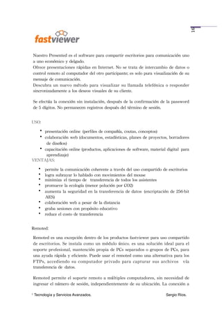 16
    Nuestro	
 Presented	
 es	
 el	
 software	
 para	
 compartir	
 escritorios	
 para	
 comunicación	
 uno	
 
    a	
 uno	
 económico	
 y	
 delgado.
    Ofrece	
 presentaciones	
 rápidas	
 en	
 Internet.	
 No	
 se	
 trata	
 de	
 intercambio	
 de	
 datos	
 o	
 
    control	
 remoto	
 al	
 computador	
 del	
 otro	
 participante;	
 es	
 solo	
 pura	
 visualización	
 de	
 su	
 
    mensaje	
 de	
 comunicación.
    Descubra	
 un	
 nuevo	
 método	
 para	
 visualizar	
  su	
 llamada	
 telefónica	
 o	
 responder	
 
    sincronizadamente	
 a	
 los	
 deseos	
 visuales	
 de	
 su	
 cliente.

    Se	
 efectúa	
 la	
 conexión	
 sin	
 instalación,	
 después	
 de	
 la	
 confirmación	
 de	
 la	
 password	
 
    de	
 5	
 dígitos.	
 No	
 permanecen	
 registros	
 después	
 del	
 término	
 de	
 sesión.


USO:
   • presentación	
 online (perfiles	
 de	
 compañía,	
 coutas,	
 conceptos)
   • colaboración	
 web	
 (documentos,	
 estadísticas,	
 planes	
 de	
 proyectos,	
 borradores	
 
      de	
 diseños)
   • capacitación	
 online	
 (productos,	
 aplicaciones	
 de	
 software,	
 material	
 digital para	
 
      aprendizaje)
VENTAJAS:
       • permite	
 la	
 comunicación	
 coherente	
 a	
 través	
 del	
 uso	
 compartido	
 de	
 escritorios
       • logra	
 subrayar	
 lo	
 hablado	
 con	
 movimientos	
 del	
 mouse
       • minimiza el	
 tiempo	
 de	
  transferencia	
 de	
 todos	
 los	
 asistentes 
       • promueve	
 la	
 ecología	
 (menor	
 polución	
 por	
 CO2) 
       • aumenta	
 la	
 seguridad	
 en	
 la	
 transferencia	
 de	
 datos (encriptación	
 de	
 256-bit	
 
         AES)
       • colaboración	
 web	
 a	
 pesar	
 de	
 la	
 distancia 
       • graba	
 sesiones	
 con	
 propósito	
 educativo 
       • reduce	
 el	
 costo	
 de	
 transferencia


Remoted:

    Remoted	
 es	
 una	
 excepción	
 dentro	
 de	
 los	
 productos	
 fastviewer	
 para	
 uso	
 compartido	
 
    de	
 escritorios.	
 Se	
  instala	
 como	
 un	
 módulo	
 único.	
 es	
 una	
 solución	
 ideal	
 para	
 el	
 
    soporte	
 profesional,	
 mantención	
 propia	
 de	
 PCs	
 separados	
 o	
 grupos	
 de	
 PCs,	
 para	
 
    una	
 ayuda	
 rápida	
 y	
 eficiente.	
 Puede	
 usar	
 el	
 remoted	
 como	
 una	
 alternativa	
 para	
 los	
 
    FTPs,	
 accediendo	
 su	
  computador	
  privado	
 para	
 capturar	
  sus	
  archivos 	
 vía	
 
    transferencia	
 de datos. 

    Remoted	
  permite	
 el	
 soporte	
 remoto	
 a	
 múltiples	
 computadores,	
 sin	
  necesidad	
 de	
 
    ingresar	
 el	
 número	
 de	
 sesión,	
 independientemente	
 de	
 su	
 ubicación.	
 La	
 conexión	
 a	
 

1   Tecnología y Servicios Avanzados.!            !        !         !        !         !        Sergio Ríos.
 