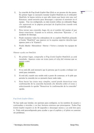 2.    La	
 creación	
 de	
 Fog	
 Creek	
 Copilot	
 One	
 Click	
 es	
 un	
 proceso	
 de	
 dos	
 pasos.	
 




                                                                                                                       24
          En	
 primer	
 lugar	
 es	
 necesario	
 instalar	
 Copilot	
 OneClick	
 en	
 el	
 ordenador	
 
          OneClick,	
 la	
 buena	
 noticia	
 es	
 que	
 sólo	
 tienes	
 que	
 hacer	
  esto	
 una	
 vez!	
 
          Entonces,	
 usted	
 necesita	
 para	
 descargar	
  y	
  ejecutar	
  el	
 asistente	
 en	
  el	
 
          equipo. 	
 Una	
 vez	
 configurado,	
 su	
 más	
 reciente	
 utiliza	
 un	
 ordenador	
 Haga	
 
          clic	
  aparecerá	
  en	
  la	
 página	
 principal	
  de	
 Copilot.Com	
  cuando	
 está	
 
          conectado	
 pulg
    3.    Para	
 iniciar	
 una	
 conexión,	
 haga	
 clic	
  en	
 el	
  nombre	
 del	
 equipo	
 al	
  que	
 
          desea	
 conectarse. Cuando	
 se	
 le	
 solicite,	
 seleccione	
  "Ejecutar	
  ..." el	
 
          ayudante	
 de	
 descarga.
    4.    Puede	
 enumerar	
 todos	
 los	
 ordenadores	
 de	
 su	
 copiloto	
 OneClick	
 pulsando	
 
          el	
  botón	
  "OneClick"	
 que	
  aparece	
 en	
 la	
 esquina	
 superior	
  derecha	
 (que	
 
          aparece	
 junto	
 a	
 la	
 "Cuenta").
    5.    Puede	
 Añadir	
  /	
  Renombrar	
 /	
 Borrar	
  /	
  Volver	
 a	
 instalar	
 los	
 equipos	
 de	
 
          allí.

Obtener	
 ayuda	
 con	
 OneClick

    1.    En	
  primer	
  lugar,	
 compruebe	
 si	
 Fog	
  Creek	
  Copilot	
 OneClick	
  ya	
 está	
 
          instalado. Aparece	
 como	
 un	
  icono	
 junto	
 al	
  reloj	
 del	
  sistema	
 que	
  se	
 
          parece	
 a	
 esto:



    2.    Si	
 no	
 está	
 allí,	
 será	
 necesario	
 que	
 la	
 persona	
 que	
 le	
 ayuda	
 a 	
 trabajar	
 con	
 
          usted	
 para	
 instalarlo. 	
 
    3.    Si	
 está	
 ahí,	
 cuando	
 una	
 sesión	
 está	
 a	
 punto	
 de	
 comenzar,	
 se	
 le	
 pide	
 que	
 
          permita	
 la	
 conexión	
 (no	
 es	
 necesario	
 hacer	
 nada	
 más).
    4.    Para	
 hacer	
  las	
  cosas	
  muy	
  simples,	
 usted	
  puede	
  desactivar	
  esta	
 
          confirmación	
  de	
  la	
 conexión	
 haciendo	
 clic	
 derecho	
 sobre	
 el	
 icono	
 y	
 
          seleccionando	
 la	
 opción	
 "Desactivar	
  la	
 confirmación	
 de	
 la	
 conexión"	
 
          opción.




Fog	
 Creek	
 Copilot	
 Clásico

No	
 hay	
 nada	
 que	
 instalar,	
 sin	
 opciones	
 para	
 configurar,	
 no	
 los	
 nombres	
 de	
 usuario	
 o	
 
contraseñas	
 a	
 recordar,	
 y	
  no	
 hay	
 factores	
 externos	
 que	
  preocuparse. Todos	
 Fog	
 
Creek	
 Copilot	
 requiere	
 es	
 de	
 30	
 segundos	
 o	
 descargar	
 menos	
 y	
 ya	
 está	
  listo	
 para	
 
ir. Todo	
 está	
 preconfigurado	
 para	
 ayudar	
 a	
 que	
 el	
 copiloto	
 y	
 el	
 piloto	
 se	
 conectan	
 
sin	
 problemas.




1   Tecnología y Servicios Avanzados.!             !         !          !         !         !          Sergio Ríos.
 
