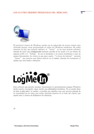 LOS	
 CUATRO	
 MEJORES	
 PROGRAMAS	
 DEL	
 MERCADO:




                                                                                                                         30
El	
 escritorio	
 remoto	
 de	
 Windows	
  quizás	
 sea	
 la	
 aplicación	
  de	
 acceso	
 remoto	
 mas	
 
utilizada	
 porque	
 viene	
 preinstalada	
 en	
 todos	
 los	
 Windows	
 modernos.	
 De	
 todas	
 
maneras	
 no	
 hay	
  que	
 quitarle	
 méritos,	
 el	
 “mstsc”	
 es	
 un	
 muy	
  potente	
 software	
 
además	
 de	
 tener	
 una	
 configuración	
 bastante	
 sencilla	
 (lo	
 he	
 usado	
 y	
 lo	
 uso	
 dentro	
 de	
 
algunas	
 LAN	
 y	
 el	
 “feeling”	
 de	
 uso	
 es	
 fantástico	
 y	
 se	
 acerca	
 muchísimo	
 a 	
 usar	
 un	
 
equipo	
 físicamente).	
 La	
 contra	
 es	
 que	
 para	
 usarlo	
 “a	
 traves	
 de	
 internet”	
 necesita	
 
“pasar”	
 por	
 puertos	
 que	
  deben	
 abrirse	
 en	
  el	
 router,	
 además	
 de	
  configurar	
  el	
 
equipo	
 que	
 será	
 usado	
 a	
 distancia.




Este	
 software	
 que	
 permite	
 manejar	
 remotamente	
 (y	
 gratuitamente)	
 equipos	
 Windows	
 
desde	
 nuestro	
 navegador	
 sigue	
 siendo	
 una	
 alternativa	
 fantástica.	
 No	
 se	
 puede	
 dejar	
 
de	
 lado	
 el	
 sitio	
 web	
 y	
 lo	
 usable	
 y	
 accesible	
 que	
 significa	
 usar	
 este	
 servicio	
 además	
 de	
 
la	
 comodidad	
  de	
 no	
 tener	
 que	
 andar	
  abriendo	
 puertos	
 en	
 el	
  lado	
 del	
 cliente	
 que	
 
puede	
 estar	
 a	
 cientos	
 de	
 Kilómetros	
 de	
 distancia.




30




1   Tecnología y Servicios Avanzados.!             !         !         !         !          !         Sergio Ríos.
 