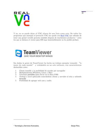 31
Y	
  no,	
 no	
 se	
  puede	
  dejar	
  al	
  VNC	
  afuera	
 de	
  una	
  lista	
 como	
 esta.	
 De	
  todos	
  los	
 
programas	
 que	
 manejan	
 el	
 protocolo	
 VNC	
 me	
 quedo	
 con	
 Real	
 VNC	
 que	
 además	
 de	
 
tener	
 una	
 genial	
 versión	
 gratuita	
 también	
 dispone	
 de	
 muchísimos	
 productos	
 1 	
 entre	
 
los	
 que	
 se	
 destaca	
 el	
 viewer	
 para	
 IOS	
 (que	
 lamentablemente	
 no	
 he	
 podido	
 probar).




Sin	
  dudas	
  la	
 gente	
  de	
 TeamViewer	
 ha	
 hecho	
 un	
 trabajo	
 ejemplar	
  tomando	
 “lo	
 
mejor	
  de	
 cada	
  mundo”	
 y	
  volcándolo	
 en	
  un	
 solo	
 software,	
 con	
  características	
 
destacables	
 como:
     1    Cliente	
 instable	
 y	
 la	
 posibilidad	
 de	
 acceder	
 por	
 navegador
     2    Multiplataforma	
 (Windows,	
 Linux	
 y	
 Mac)
     3    Versionas	
 portables	
 (para	
 llevar	
 en	
 el	
 disco	
 USB)
     4    Trabaja	
 a 	
 nivel	
 aplicación	
 conectándose	
 cliente	
 y	
 servidor	
 al	
 sitio	
 y	
 saltando	
 
          firewalls
     5    Posibilidad	
 de	
 agregar	
 web	
 cam	
 y	
 audio.




1   Tecnología y Servicios Avanzados.!           !         !         !         !         !         Sergio Ríos.
 