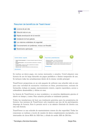 4
Se	
 realiza	
 un	
 único	
 pago,	
 sin	
 cuotas	
 mensuales	
 o	
 anuales.	
 Usted	
 adquiere	
 una	
 
licencia	
 de	
 uso	
 de	
 larga	
 duración	
 sin	
 pagos	
 periódicos	
 o	
 límites	
 temporales	
 de	
 uso.	
 
Se	
 incluyen	
 todas	
 las	
 actualizaciones	
 dentro	
 de	
 la	
 misma	
 versión	
 principal.

TeamViewer	
 proporciona	
 en	
 un	
 solo	
 paquete	
 de	
 software	
 una	
 solución	
 todo	
 en	
 uno	
 
para	
 una	
 variedad	
  de	
 escenarios:	
 reuniones	
 en	
 línea,	
 presentaciones,	
 sesiones	
 de	
 
formación,	
 trabajo	
 en	
 equipo,	
 mantenimiento	
 remoto,	
 soporte	
 espontáneo,	
 acceso	
 a	
 
ordenadores	
 desatendidos	
 y	
 oficina	
 en	
 casa.

La	
 licencia	
 de	
 TeamViewer	
 es	
 muy	
 económica	
 y	
 se	
 amortiza	
 rápidamente	
 gracias	
 al	
 
ahorro	
 en	
 tiempo	
 y	
 costes.	
 Para	
 usuarios	
 privados	
 es	
 totalmente	
 gratuita.

Todas	
 las	
 instalaciones	
 de	
 host	
 son	
 totalmente	
 gratuitas	
 para	
 los	
 propietarios	
 de	
 
licencia.	
 Las	
 sesiones	
 de	
 TeamViewer	
  solo	
 requieren	
 que	
 uno	
 de	
 los	
 participantes	
 
disponga	
 de	
 licencia.	
 Esto	
 le	
 permite	
 servir	
 a	
 un	
 número	
 ilimitado	
 de	
 clientes	
 con	
 
una	
 sola	
 licencia.

TeamViewer	
 es	
 una	
 solución	
 de	
 mantenimiento	
 remoto	
 de	
 alta	
 seguridad.	
 Todas	
 las	
 
conexiones	
 se	
 realizan	
 a	
 través	
 de	
 canales	
 de	
 datos	
 completamente	
 encriptados,	
 con	
 
intercambio	
 de	
 claves	
 RSA	
 de	
 1024	
 bits	
 y	
 cifrado	
 de	
 sesión	
 AES	
 de	
 256	
 bits.

1   Tecnología y Servicios Avanzados.!         !        !        !         !        !         Sergio Ríos.
 