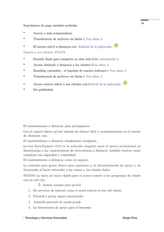 6
Suscriptores	
 de	
 pago	
 también	
 recibirán:

•          Acceso	
 a	
 más	
 computadoras
•          Transferencia	
 de	
 archivos	
 sin	
 límite	
 ( Vea	
 cómo )

•          El	
 acceso	
 móvil	
 a	
 distancia	
 con Android	
 de	
 la	
 aplicación .
Soporte	
 a	
 sus	
 clientes (PAGO)
•          Pantalla	
 flash	
 para	
 compartir	
 su	
 sitio	
 web	
 (Más	
 información )
•          Acceso	
 ilimitado	
 a	
 distancia	
 a	
 los	
 clientes	
 (Vea	
 cómo )
•          Branding	
 costumbre	
 -	
 el	
 logotipo	
 de	
 nuestro	
 software	
 ( Vea	
 cómo )
•          Transferencia	
 de	
 archivos	
 sin	
 límite	
 ( Vea	
 cómo )

•          Acceso	
 remoto	
 móvil	
 a	
 sus	
 clientes	
 conAndroid	
 de	
 la	
 aplicación .
•          Sin	
 publicidad




El	
 mantenimiento	
 a	
 distancia para	
 principiantes
Con	
 el	
 soporte	
 básico	
 pcvisit	
 además	
 de	
 obtener	
 fácil	
 y	
 económicamente	
 en	
 el	
 mundo	
 
de distancia uno.
El	
 mantenimiento	
 a	
 distancia	
 simplemente	
 inteligente.
pcvisit	
 EasySupport	
 10.0	
 es	
 la	
 solución	
  elegante	
  para	
 el	
 apoyo	
 profesional	
 en	
 
línea.Gracias	
 a	
 las características	
 de	
 conveniencia	
 a	
 distancia también	
 resolver	
 casos	
 
complejos	
 con	
 seguridad	
 y	
 comodidad.
El	
 mantenimiento	
 a	
 distancia como	
 un	
 negocio.	
 
La	
 solución	
 para	
 ganar	
 dinero	
 para	
 mantener	
 a:	
 la	
 documentación	
 de	
 apoyo	
 y	
  de	
 
facturación	
 al	
 hacer	
 retroceder	
 a	
 las	
 ventas	
 y	
 los	
 clientes	
 leales.
NUEVO:	
 La	
 barra	
 de	
 inicio	
 rápido	
 para	
 el	
 acceso	
 remoto	
 a	
 los	
 programas	
 de	
 cliente	
 
con	
 un	
 solo	
 clic.
               5 buenas	
 razones	
 para	
 pcvisit
      1. De	
 servicios	
 de	
 internet,	
 como	
 si	
 usted	
 está	
 en	
 el	
 sitio	
 del	
 cliente
      2. Firewall	
 y	
 proxy	
 seguro	
 penetración
      3. Atención	
 personal	
 de	
 ayuda-ayuda
      4. La	
 herramienta	
 de	
 apoyo	
 para	
 el	
 bienestar

1   Tecnología y Servicios Avanzados.!             !         !         !         !          !           Sergio Ríos.
 