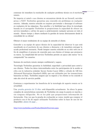 comenzar	
 de	
 inmediato	
 la	
 resolución	
 de	
 cualquier	
 problema	
 técnico	
 en	
 el	
 escritorio	
 




                                                                                                                  8
remoto.
No	
 importa	
 si	
 usted	
  o	
 sus	
 clientes	
 se	
 encuentran	
 detrás	
 de	
 un	
 firewall,	
 servidor	
 
proxy	
  o	
 NAT:	
 Techinline	
  garantiza	
 una	
 conexión	
  sin	
  problemas	
 en	
 cualquier	
 
entorno. Además,	
 nuestra	
 solución	
 no	
 requiere	
 pre-instalar	
 o	
 descargar	
 el	
 software	
 
en	
 cualquiera	
 de	
 las	
 máquinas. Esa	
 sencillez	
 y	
 la	
 fiabilidad	
 que	
 ofrece	
 la	
 tecnología	
 
basada	
 en	
  el	
  navegador	
  Techinline	
  le	
 proporcionan	
 la	
 capacidad	
 de	
 ofrecer	
 un	
 
servicio	
 inmediato	
 y	
 ad-hoc	
 de	
 apoyo	
 a	
 prácticamente	
 cualquier	
 persona	
 en	
 todo	
 el	
 
mundo. Ahorre	
 tiempo	
 y	
 dinero	
 mediante	
 la	
 gestión	
 de	
 tareas	
 directamente	
 desde	
 la	
 
comodidad	
 de	
 su	
 oficina!

Obtener	
 el	
 mejor	
 rendimiento	
 de	
 su	
 equipo	
 de	
 atención	
 al	
 cliente.

Conceder	
  a	
 su	
  equipo	
 de	
  apoyo	
 técnico	
 de	
  la	
 capacidad	
  de	
 observar	
  lo	
 que	
 está	
 
sucediendo	
 en	
 el	
 escritorio	
 de	
 sus	
 clientes	
 a	
 distancia	
 y	
 de	
 inmediato	
 entregar	
 la	
 
ayuda	
 profesional	
 necesaria. Puede	
 integrar	
 nuestra	
 solución	
 en	
 su	
 sitio	
 web	
 con	
 el	
 
fin	
 de	
 simplificar	
 el	
 proceso	
 de	
 conexión	
 para	
 sus	
 clientes	
 al	
 tiempo	
 que	
 promueve	
 
su	
 marca. La	
 simplicidad	
 del	
 servicio	
 Techinline	
 permite	
 un	
 apoyo	
 aún	
 menos	
 "en	
 la	
 
computación"	
 los	
 usuarios.

Sesiones	
 de	
 escritorio	
 remoto	
 siempre	
 confidencial	
 y	
 segura.
Tecnología	
 Techinline	
 garantiza	
 la	
 fiabilidad,	
 seguridad	
 y	
 privacidad	
 para	
 usted	
 y	
 
sus	
 clientes. Todos	
 los	
 datos	
 intercambiados	
 entre	
 los	
 participantes	
 de	
 la	
 sesión	
 se	
 
cifra	
 con	
  la	
 industria	
 estándar	
  Secure	
 Socket	
 Layer	
 (SSL)	
  y	
  cifrado	
 de	
 128	
 bits	
 
Advanced	
  Encryption	
  Standard	
 (AES),	
 que	
  son	
 utilizados	
 por	
  las	
 transacciones	
 
bancarias	
 en	
 línea. Techinline	
 asegura	
 que	
 su	
 negocio	
 y	
 los	
 clientes	
 se	
 les	
 concede	
 el	
 
más	
 alto	
 nivel	
 de	
 servicio	
 posible.

Comienza	
 a	
 experimentar	
  los	
 beneficios	
 de	
 la	
 tecnología	
 de	
 soporte	
 remoto	
 en	
 la	
 
actualidad.
Una prueba	
 gratuita	
 de	
 15	
 días está	
  disponible	
 actualmente. Se	
 ofrece	
 la	
 gama	
 
completa	
 de	
 características	
 esenciales	
 de	
 Techinline	
 sin	
 cargo	
 la	
 puesta	
 en	
 marcha	
 y	
 
sin	
  ninguna	
  obligación. No	
  se	
  les	
  pide	
  que	
  proporcionen	
  información	
  de	
 
facturación. Una	
 vez	
 que	
 la	
 prueba	
 de	
 evaluación	
 se	
 vence,	
 tendrá	
 que	
 comprar	
 el	
 
producto	
 con	
 el	
  fin	
  de	
 seguir	
  utilizando	
 Techinline	
 sobre	
 la	
 base	
 de	
 uno	
 de	
  los	
 
disponibles planes	
 de	
 pago .


http://www.techinline.com/ProductDetails/Overview.aspx




1   Tecnología y Servicios Avanzados.!          !        !         !         !          !       Sergio Ríos.
 