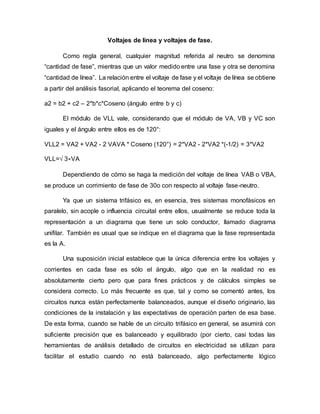 Voltajes de línea y voltajes de fase.
Como regla general, cualquier magnitud referida al neutro se denomina
“cantidad de fase”, mientras que un valor medido entre una fase y otra se denomina
“cantidad de línea”. La relación entre el voltaje de fase y el voltaje de línea se obtiene
a partir del análisis fasorial, aplicando el teorema del coseno:
a2 = b2 + c2 – 2*b*c*Coseno (ángulo entre b y c)
El módulo de VLL vale, considerando que el módulo de VA, VB y VC son
iguales y el ángulo entre ellos es de 120°:
VLL2 = VA2 + VA2 - 2 VAVA * Coseno (120°) = 2*VA2 - 2*VA2 *(-1/2) = 3*VA2
VLL=√ 3∗VA
Dependiendo de cómo se haga la medición del voltaje de línea VAB o VBA,
se produce un corrimiento de fase de 30o con respecto al voltaje fase-neutro.
Ya que un sistema trifásico es, en esencia, tres sistemas monofásicos en
paralelo, sin acople o influencia circuital entre ellos, usualmente se reduce toda la
representación a un diagrama que tiene un solo conductor, llamado diagrama
unifilar. También es usual que se indique en el diagrama que la fase representada
es la A.
Una suposición inicial establece que la única diferencia entre los voltajes y
corrientes en cada fase es sólo el ángulo, algo que en la realidad no es
absolutamente cierto pero que para fines prácticos y de cálculos simples se
considera correcto. Lo más frecuente es que, tal y como se comentó antes, los
circuitos nunca están perfectamente balanceados, aunque el diseño originario, las
condiciones de la instalación y las expectativas de operación parten de esa base.
De esta forma, cuando se hable de un circuito trifásico en general, se asumirá con
suficiente precisión que es balanceado y equilibrado (por cierto, casi todas las
herramientas de análisis detallado de circuitos en electricidad se utilizan para
facilitar el estudio cuando no está balanceado, algo perfectamente lógico
 