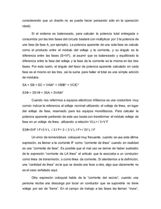 considerando que un diseño no se puede hacer pensando sólo en la operación
ideal).
Si el sistema es balanceado, para calcular la potencia total entregada o
consumida por las tres fases del circuito bastará con multiplicar por 3 la potencia de
una fase (la fase A, por ejemplo). La potencia aparente de una sola fase se calcula
como el producto entre el módulo del voltaje y la corriente, y su ángulo es la
diferencia entre las fases (S=VI*), al asumir que es balanceado y equilibrado la
diferencia entre la fase del voltaje y la fase de la corriente es la misma en las tres
fases. Por esta razón, el ángulo del fasor de potencia aparente calculado en cada
fase es el mismo en las tres, así la suma para hallar el total es una simple adición
de módulos:
SA = SB = SC = VAIA* = VBIB* = VCIC*
S3Ф = 3S1Ф = 3SA = 3VAIA*
Cuando nos referimos a equipos eléctricos trifásicos es una costumbre muy
común indicar la referencia al voltaje nominal utilizando el voltaje de línea, en lugar
del voltaje de fase, reservado para los equipos monofásicos. Para calcular la
potencia aparente partiendo de este uso basta con transformar el módulo voltaje de
fase en un voltaje de línea, utilizando a relación VLL=√ 3∗V F
S3Ф=3VF I F=3 V L √ 3 I F= 3 √ 3 V L I F=√ 3V L I F
Un error de nomenclatura coloquial muy frecuente, cuando se usa esta última
expresión, es llamar a la corriente IF como “corriente de línea” cuando en realidad
es una “corriente de fase”. Es posible que el mal uso se derive de haber sustraído
de la expresión “corriente de LA línea” el artículo que la asociaba a un conductor
como línea de transmisión, o como línea de corriente. Si atendemos a la definición,
una “cantidad de línea” es la que va desde una fase a otra, algo que claramente no
es el caso señalado aquí.
Otra expresión coloquial habla de la “corriente del vecino”, cuando una
persona recibe una descarga por tocar un conductor que se supondría no tiene
voltaje por ser de “tierra”. En el campo de trabajo a las fases las llaman “vivos”,
 