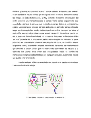 mientras que al neutro lo llaman “muerto”, o cable de tierra. Este conductor “muerto”
es en realidad un neutro corrido que sirve para cerrar el circuito de retorno cuando
los voltajes no están balanceados. Si hay corriente de retorno, el conductor del
neutro adquiere un potencial respecto al planeta Tierra (donde seguramente está
conectada o sentada la persona que recibe la descarga) debido a su impedancia
propia. La descarga se produce por este potencial, en particular porque el neutro
nunca se desconecta (así son las instalaciones) como sí se hace con las fases, al
abrir el ITM asociadoal circuito en el que se está trabajando. La corriente que circula
por el neutro se debe al desbalance por consumos desiguales en las casas de los
“vecinos” (inclusive en la misma casa pudiera estar el origen del desbalance) y que
producen una diferencia de potencial entre el punto de toque y la conexión a tierra
(al planeta Tierra) usualmente ubicada en el neutro del banco de transformación
que alimenta al sector. Quizás por esa razón este “corrientazo” se adjudica a la
“corriente del vecino”. Para evitar este desagradable efecto es conveniente
mantenerse siempre aislado al trabajar con cualquier conductor, suponiendo incluso
que puede estar energizado.
Los alternadores trifásicos conectados en estrella nos pueden proporcionar
2 valores distintos de voltaje.
CONEXIÓN ESTRELLA DE UN ALTERNADOR
 