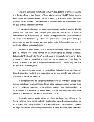 En total el suministro monofásico en 120 Voltios, debería llevar tres (3) cables
a tu Tablero (Fase o vivo, Neutro y Tierra, el monofásico 120/240 Voltios debería
llevar cuatro (4) cables (2Fases, Neutro y Tierra) y el trifásico cinco (5) cables
(3Fases, Neutro y Tierra). Como notamos el conductor tierra es el compañero ideal
en toda correcta instalación eléctrica.
El suministro más usado en sistema residenciales es el monofásico 120/240
Voltios, con dos fases. No obstante para grandes Residencias y Edificios
Multifamiliares se usa el sistema de 3 Fases, con la posibilidad de conectar equipos
de fuerza como Ascensores y Motores de usos diversos. En lo que se tiene que
contemplar es que las cargas por fase deben estar balanceadas para que el
suministro trifásico sea más eficiente.
Volvamos al tema central, el 95% de las instalaciones eléctricas de nuestro
país no cumplen con estas normas en las instalaciones de energía eléctrica.
Entonces la “Protección de Tierra” no solo para el correcto funcionamiento de tu
computador, sino la seguridad o protección de las personas contra falla de
artefactos a tierra, Esta bajo la responsabilidad del usuario, palabra muy de moda
en época de crisis energética.
Las autoridades que otorgan la habitabilidad de las edificaciones estas muy
lejos de garantizar mediante una inspección que es muy sencillo para determinar
una correcta instalación eléctrica.
Mi ética profesional me obliga recomendar seguir las normas de otros países
que son estrictos en la obligatoriedad de que exista una conexión que ponga a tierra
el conductor Neutro y todas las partes metálicas, ductos, cajas y tableros eléctricos
de la instalación, además de los aparatos eléctricos que requieran conexión a tierra
(Nevaras, Calentadores, Secadoras, Lavadoras y otros).
En ningún caso se puede utilizar un mismo conductor para el Neutro y la
Tierra, y el único punto de la instalación donde deben unirse los dos conductores es
en el tablero principal de distribución (o en el transformador de aislamiento cuando
se tenga un sistema derivado separadamente). A partir de dicho punto, el Neutro
 