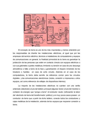 El concepto de tierra es uno de los más importantes y menos entendido por
los responsables de diseñar las instalaciones eléctricas, al igual que por las
empresas del servicio eléctrico, técnicos e instaladores de computadores y equipos
de comunicaciones en general. la finalidad primordial de la tierra es garantizar la
protección de las personas que estén en contacto directo con equipos eléctricos o
con sus gabinetes o partes metálicas, limitando su tensión en caso de una descarga
atmosférica o falla a tierra de la fase y garantizando el disparo inmediato de los
breakers o fusibles en caso de corto circuito. Además en el caso de los
computadores, la tierra debe servirle de referencia común para los circuitos
digitales y las comunicaciones electrónicas (redes, conexión a impresoras u otros
equipos, así como referencia de voltajes de dispositivos internos).
La mayoría de las instalaciones eléctricas no cuentan con una varilla
enterrada (electrodo) al pie del tablero principal (algunas tienen al pie del medidor o
contador de energía) que “ponga a tierra” el conductor neutro (reforzando la labor
del electrodo de tierra del transformador público) y en muy pocos casos poseen un
conductor de tierra que a partir de dicho tablero, conecte todos los conductores y
cajas metálicas de la instalación, además de los equipos que requieran conexión a
tierra.
 
