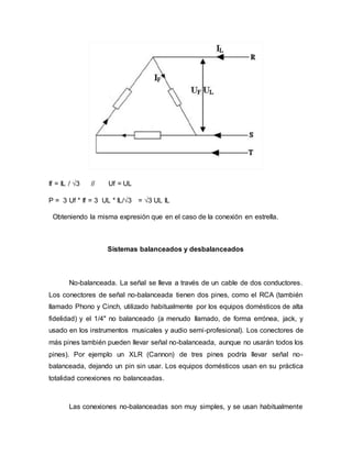 If = IL / √3 // Uf = UL
P = 3 Uf * If = 3 UL * IL/√3 = √3 UL IL
Obteniendo la misma expresión que en el caso de la conexión en estrella.
Sistemas balanceados y desbalanceados
No-balanceada. La señal se lleva a través de un cable de dos conductores.
Los conectores de señal no-balanceada tienen dos pines, como el RCA (también
llamado Phono y Cinch, utilizado habitualmente por los equipos domésticos de alta
fidelidad) y el 1/4" no balanceado (a menudo llamado, de forma errónea, jack, y
usado en los instrumentos musicales y audio semi-profesional). Los conectores de
más pines también pueden llevar señal no-balanceada, aunque no usarán todos los
pines). Por ejemplo un XLR (Cannon) de tres pines podría llevar señal no-
balanceada, dejando un pin sin usar. Los equipos domésticos usan en su práctica
totalidad conexiones no balanceadas.
Las conexiones no-balanceadas son muy simples, y se usan habitualmente
 