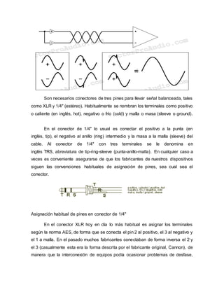 Son necesarios conectores de tres pines para llevar señal balanceada, tales
como XLR y 1/4" (estéreo). Habitualmente se nombran los terminales como positivo
o caliente (en inglés, hot), negativo o frío (cold) y malla o masa (sleeve o ground).
En el conector de 1/4" lo usual es conectar el positivo a la punta (en
inglés, tip), el negativo al anillo (ring) intermedio y la masa a la malla (sleeve) del
cable. Al conector de 1/4" con tres terminales se le denomina en
inglés TRS, abreviatura de tip-ring-sleeve (punta-anillo-malla). En cualquier caso a
veces es conveniente asegurarse de que los fabricantes de nuestros dispositivos
siguen las convenciones habituales de asignación de pines, sea cual sea el
conector.
Asignación habitual de pines en conector de 1/4"
En el conector XLR hoy en día lo más habitual es asignar los terminales
según la norma AES, de forma que se conecta el pin 2 al positivo, el 3 al negativo y
el 1 a malla. En el pasado muchos fabricantes conectaban de forma inversa el 2 y
el 3 (casualmente esta era la forma descrita por el fabricante original, Cannon), de
manera que la interconexión de equipos podía ocasionar problemas de desfase,
 