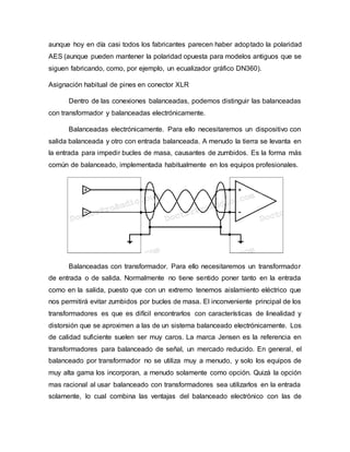 aunque hoy en día casi todos los fabricantes parecen haber adoptado la polaridad
AES (aunque pueden mantener la polaridad opuesta para modelos antiguos que se
siguen fabricando, como, por ejemplo, un ecualizador gráfico DN360).
Asignación habitual de pines en conector XLR
Dentro de las conexiones balanceadas, podemos distinguir las balanceadas
con transformador y balanceadas electrónicamente.
Balanceadas electrónicamente. Para ello necesitaremos un dispositivo con
salida balanceada y otro con entrada balanceada. A menudo la tierra se levanta en
la entrada para impedir bucles de masa, causantes de zumbidos. Es la forma más
común de balanceado, implementada habitualmente en los equipos profesionales.
Balanceadas con transformador. Para ello necesitaremos un transformador
de entrada o de salida. Normalmente no tiene sentido poner tanto en la entrada
como en la salida, puesto que con un extremo tenemos aislamiento eléctrico que
nos permitirá evitar zumbidos por bucles de masa. El inconveniente principal de los
transformadores es que es difícil encontrarlos con características de linealidad y
distorsión que se aproximen a las de un sistema balanceado electrónicamente. Los
de calidad suficiente suelen ser muy caros. La marca Jensen es la referencia en
transformadores para balanceado de señal, un mercado reducido. En general, el
balanceado por transformador no se utiliza muy a menudo, y solo los equipos de
muy alta gama los incorporan, a menudo solamente como opción. Quizá la opción
mas racional al usar balanceado con transformadores sea utilizarlos en la entrada
solamente, lo cual combina las ventajas del balanceado electrónico con las de
 