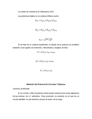 La unidad de medida es el Voltamperio (VA).
Las potencias totales en un sistema trifásico serán:
Si se trata de un sistema equilibrado, el cálculo de la potencia se simplifica
bastante al ser iguales las tensiones, intensidades y ángulos de fase:
Medición De Potencia En Circuitos Trifásicos
Teorema de Blondell
En un circuito n-filar la potencia activa puede medirse como suma algebraica
de las lecturas de n-1 vatímetros. Este enunciado es evidente en el caso de un
circuito tetrafilar en que tenemos acceso al neutro de la carga.
 