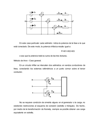 En este caso particular cada vatímetro indica la potencia de la fase a la que
está conectado. De este modo, la potencia trifásica resulta igual a:
P=W1+W2+W3
o sea que la potencia total es suma de las tres lecturas.
Método de Aron - Caso general.
En un circuito trifilar se intercalan dos vatímetros en sendos conductores de
línea, conectando los sistemas voltimétricos a un punto comun sobre el tercer
conductor.
No se requiere condición de simetría alguna en el generador o la carga, no
existiendo restricciones al esquema de conexión (estrella o triángulo). De hecho,
por medio de la transformación de Kennely, siempre es posible obtener una carga
equivalente en estrella.
 