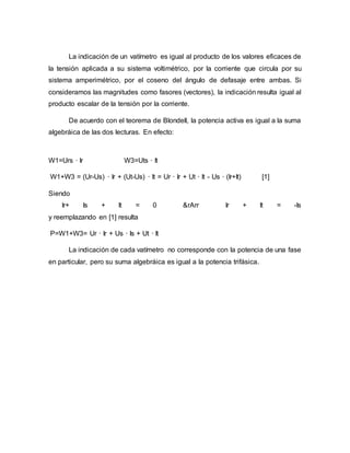 La indicación de un vatímetro es igual al producto de los valores eficaces de
la tensión aplicada a su sistema voltimétrico, por la corriente que circula por su
sistema amperimétrico, por el coseno del ángulo de defasaje entre ambas. Si
consideramos las magnitudes como fasores (vectores), la indicación resulta igual al
producto escalar de la tensión por la corriente.
De acuerdo con el teorema de Blondell, la potencia activa es igual a la suma
algebráica de las dos lecturas. En efecto:
W1=Urs · Ir W3=Uts · It
W1+W3 = (Ur-Us) · Ir + (Ut-Us) · It = Ur · Ir + Ut · It - Us · (Ir+It) [1]
Siendo
Ir+ Is + It = 0 &rArr Ir + It = -Is
y reemplazando en [1] resulta
P=W1+W3= Ur · Ir + Us · Is + Ut · It
La indicación de cada vatímetro no corresponde con la potencia de una fase
en particular, pero su suma algebráica es igual a la potencia trifásica.
 