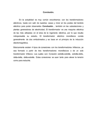 Conclusión.
En la actualidad es muy común encontrarnos con los transformadores
eléctricos, basta con salir de nuestras casas y mirar en los postes del tendido
eléctrico para poder observarlos Conclusión. , también en las subestaciones y
plantas generadoras de electricidad. El transformador es una maquina eléctrica
de las más utilizadas en el área de la ingeniería eléctrica, por lo que resulta
indispensable su estudio. El transformador eléctrico monofásico consta
generalmente de dos embobinados y se basa en el principio de la inducción
electromagnética.
Básicamente existen 4 tipos de conexiones con los transformadores trifásicos, ya
sea formado a partir de tres transformadores monofásicos o de un solo
transformador trifásico. Las cuales son: Conexión estrella-estrella, estrella-delta,
delta-delta, delta-estrella. Estas conexiones se usan tanto para elevar la tensión
como para reducirla.
 