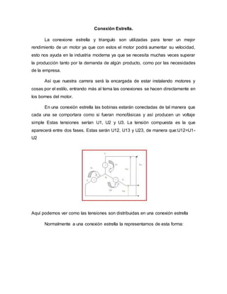 Conexión Estrella.
La conexione estrella y triangulo son utilizadas para tener un mejor
rendimiento de un motor ya que con estos el motor podrá aumentar su velocidad,
esto nos ayuda en la industria moderna ya que se necesita muchas veces superar
la producción tanto por la demanda de algún producto, como por las necesidades
de la empresa.
Así que nuestra carrera será la encargada de estar instalando motores y
cosas por el estilo, entrando más al tema las conexiones se hacen directamente en
los bornes del motor.
En una conexión estrella las bobinas estarán conectadas de tal manera que
cada una se comportara como si fueran monofásicas y así producen un voltaje
simple Estas tensiones serían U1, U2 y U3. La tensión compuesta es la que
aparecerá entre dos fases. Estas serán U12, U13 y U23, de manera que:U12=U1-
U2
Aquí podemos ver como las tensiones son distribuidas en una conexión estrella
Normalmente a una conexión estrella la representamos de esta forma:
 