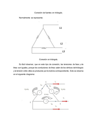 Conexión de fuentes en triángulo.
Normalmente se representa:
Conexión en triángulo.
Es fácil observar, que en este tipo de conexión, las tensiones de fase y de
línea son iguales, porque los conductores de línea salen de los vértices del triángulo
y la tensión entre ellos es producida por la bobina correspondiente. Esto se observa
en el siguiente diagrama:
 